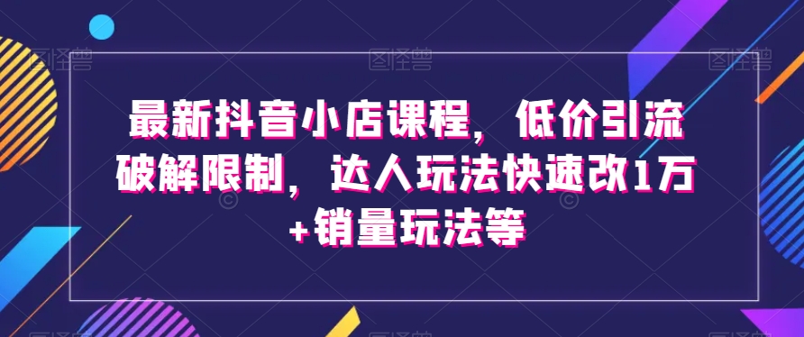 最新抖音小店课程，低价引流破解限制，达人玩法快速改1万+销量玩法等-源创资源网