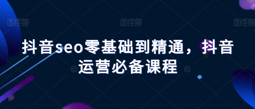 抖音seo零基础到精通，抖音运营必备课程-源创资源网