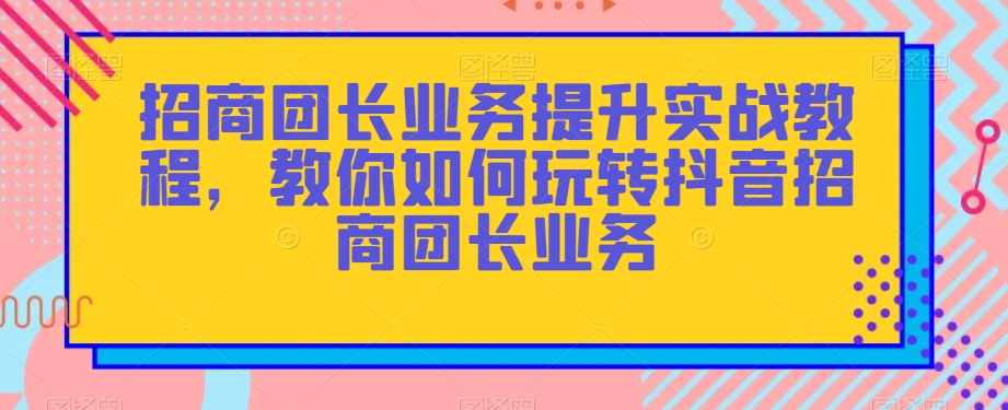招商团长业务提升实战教程，教你如何玩转抖音招商团长业务-源创资源网