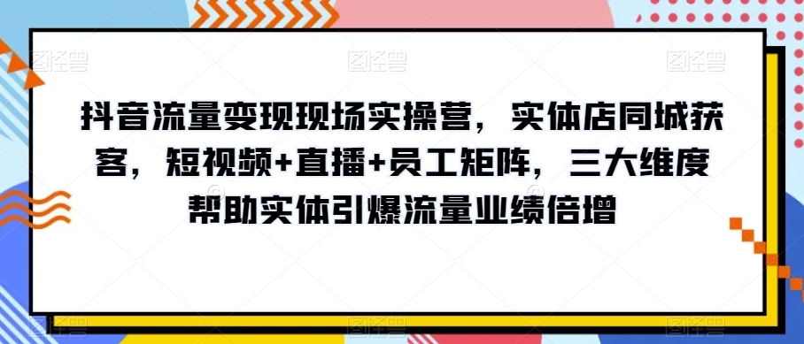 抖音流量变现现场实操营，实体店同城获客，短视频+直播+员工矩阵，三大维度帮助实体引爆流量业绩倍增-源创资源网
