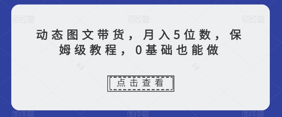 动态图文带货，月入5位数，保姆级教程，0基础也能做【揭秘】-源创资源网