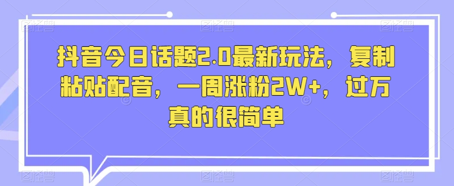 抖音今日话题2.0最新玩法，复制粘贴配音，一周涨粉2W+，过万真的很简单-源创资源网