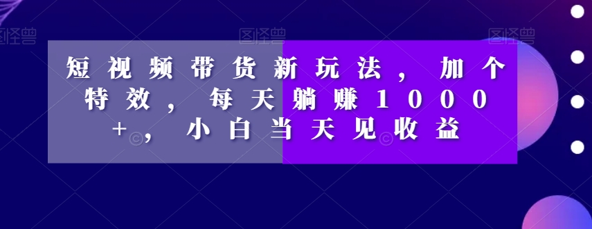 短视频带货新玩法，加个特效，每天躺赚1000+，小白当天见收益【揭秘】-源创资源网