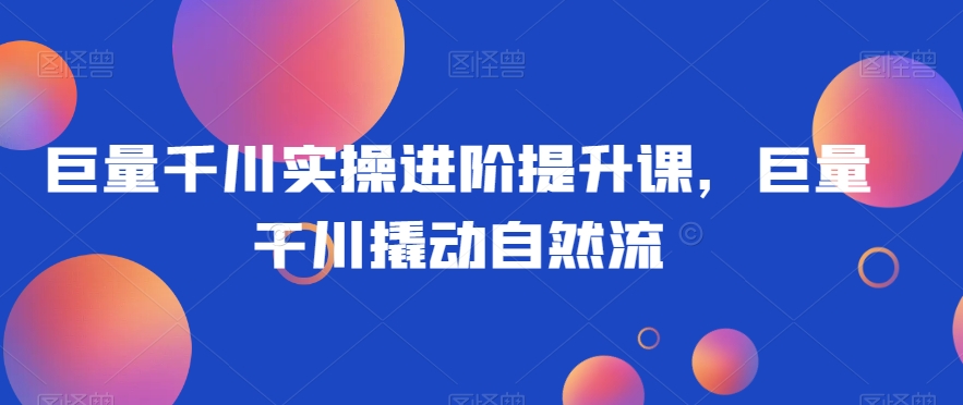 巨量千川实操进阶提升课，巨量干川撬动自然流-源创资源网