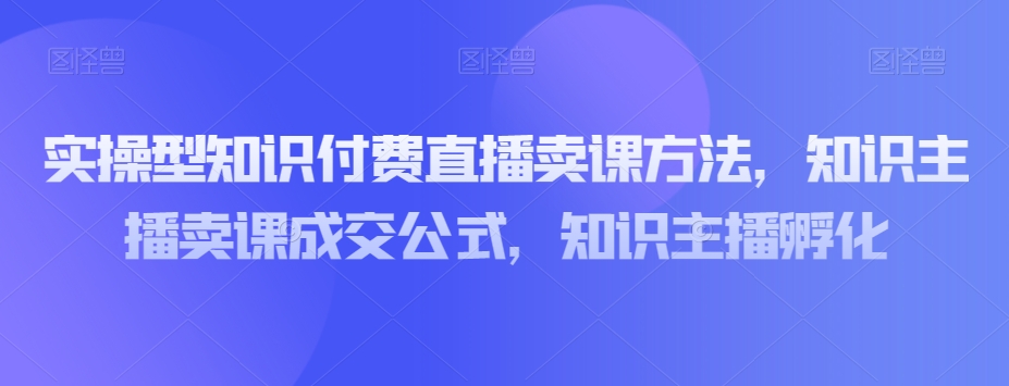 实操型知识付费直播卖课方法，知识主播卖课成交公式，知识主播孵化-源创资源网