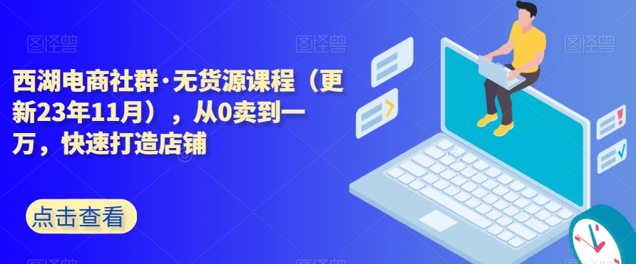西湖电商社群·无货源课程（更新23年11月），从0卖到一万，快速打造店铺-源创资源网