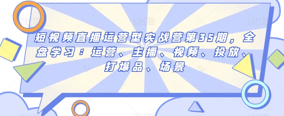 短视频直播运营型实战营第35期，全盘学习：运营、主播、视频、投放、打爆品、场景-源创资源网