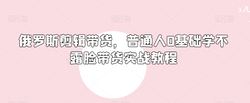 俄罗斯产品剪辑带货，普通人0基础学不露脸带货实战教程-源创资源网