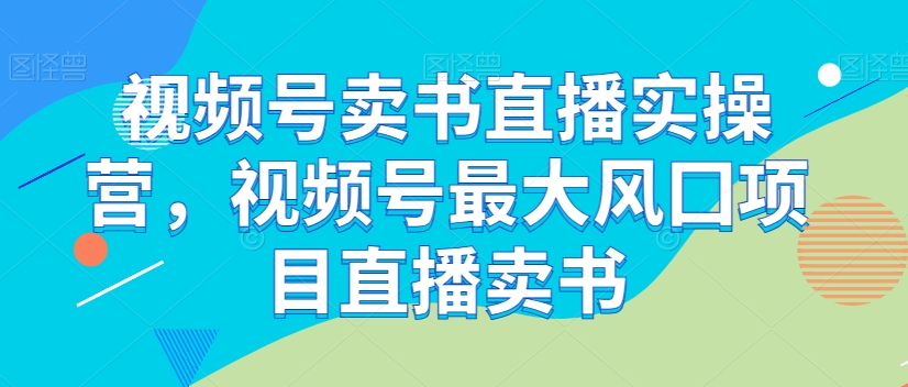 视频号卖书直播实操营，视频号最大风囗项目直播卖书-源创资源网