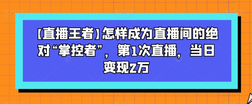 【直播王者】怎样成为直播间的绝对“掌控者”，第1次直播，当日变现2万-源创资源网