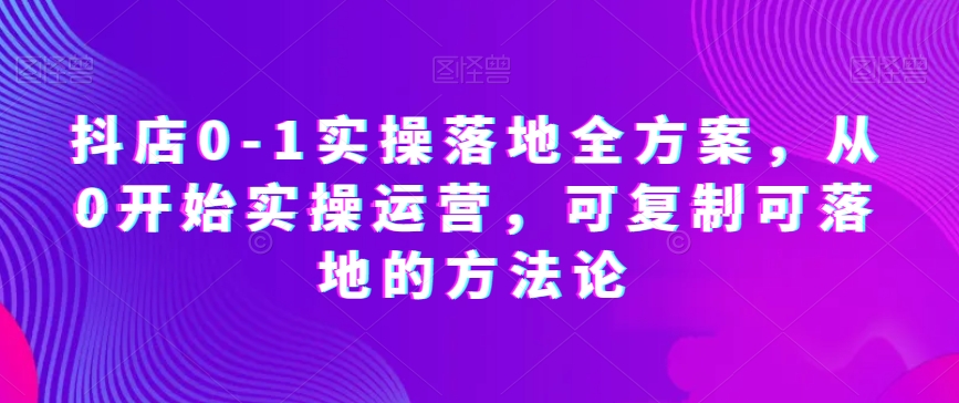 抖店0-1实操落地全方案，从0开始实操运营，可复制可落地的方法论-源创资源网