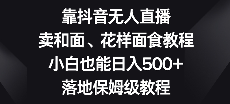 靠抖音无人直播，卖和面、花样面试教程，小白也能日入500+，落地保姆级教程【揭秘】-源创资源网
