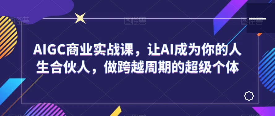 AIGC商业实战课，让AI成为你的人生合伙人，做跨越周期的超级个体-源创资源网