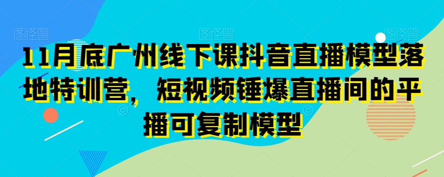 11月底广州线下课抖音直播模型落地特训营，短视频锤爆直播间的平播可复制模型-源创资源网