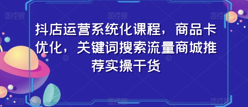 抖店运营系统化课程，商品卡优化，关键词搜索流量商城推荐实操干货-源创资源网