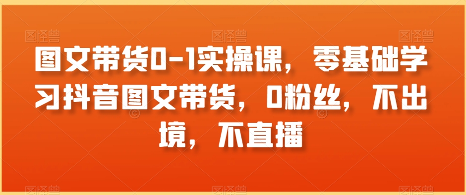 图文带货0-1实操课，零基础学习抖音图文带货，0粉丝，不出境，不直播-源创资源网