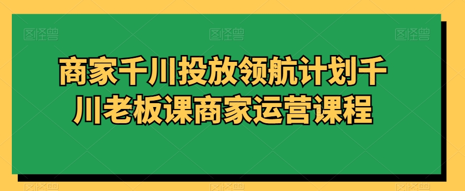商家千川投放领航计划千川老板课商家运营课程-源创资源网