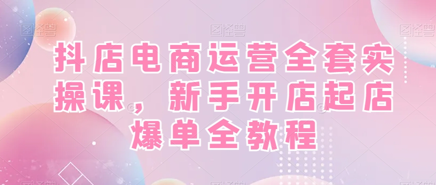 抖店电商运营全套实操课，新手开店起店爆单全教程-源创资源网