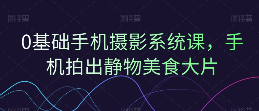 0基础手机摄影系统课，手机拍出静物美食大片-源创资源网