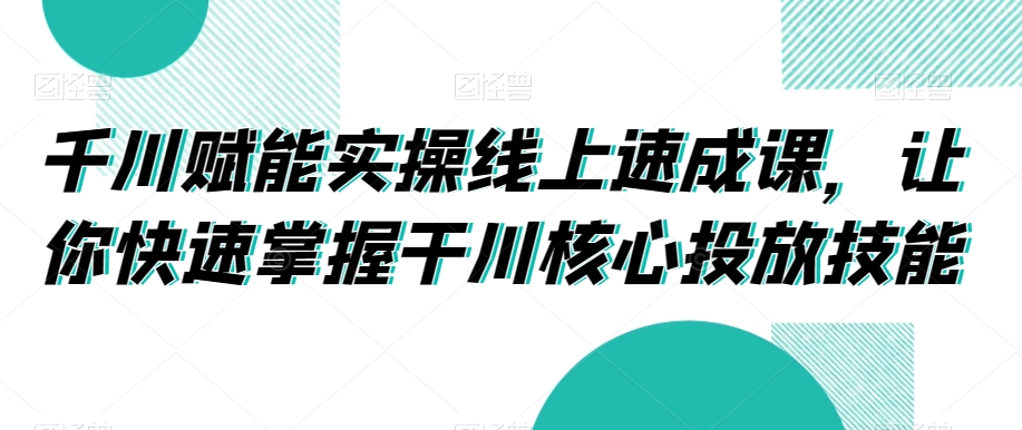 千川赋能实操线上速成课，让你快速掌握干川核心投放技能-源创资源网
