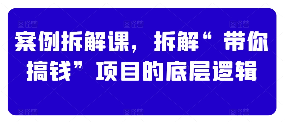 案例拆解课，拆解“带你搞钱”项目的底层逻辑-源创资源网