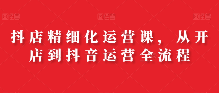 抖店精细化运营课，从开店到抖音运营全流程-源创资源网