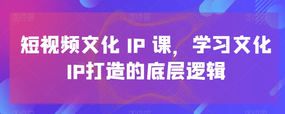 短视频文化IP课，学习文化IP打造的底层逻辑-源创资源网