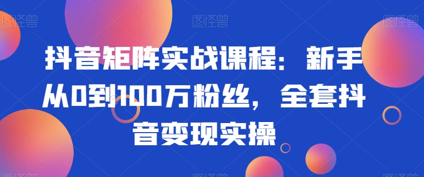 抖音矩阵实战课程：新手从0到100万粉丝，全套抖音变现实操-源创资源网