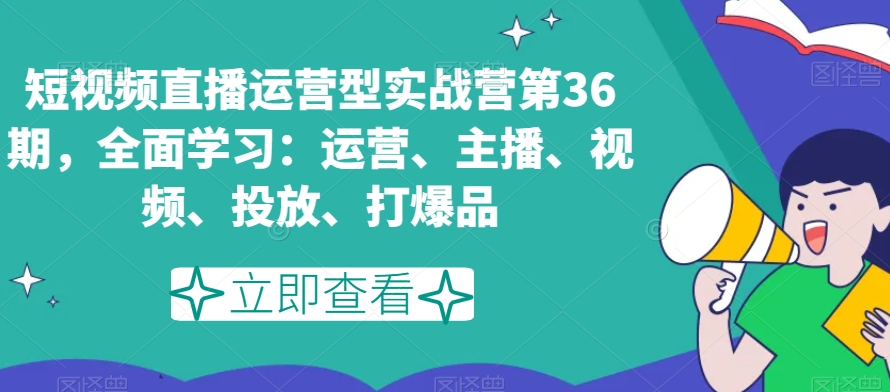 短视频直播运营型实战营第36期，全面学习：运营、主播、视频、投放、打爆品-源创资源网
