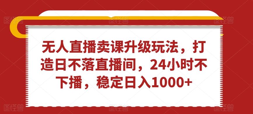 无人直播卖课升级玩法，打造日不落直播间，24小时不下播，稳定日入1000+【揭秘】-源创资源网