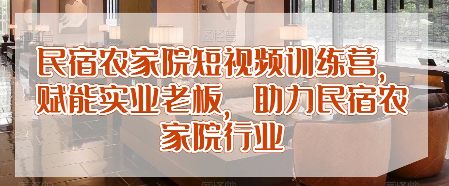 民宿农家院短视频训练营，赋能实业老板，助力民宿农家院行业-源创资源网
