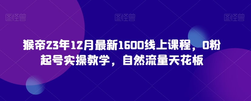 猴帝23年12月最新1600线上课程，0粉起号实操教学，自然流量天花板-源创资源网
