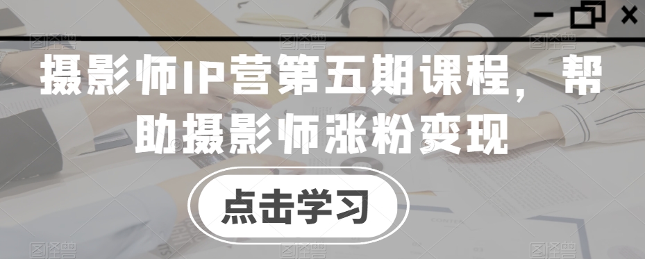 摄影师IP营第五期课程，帮助摄影师涨粉变现-源创资源网