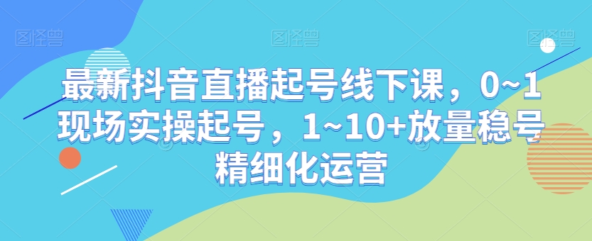 最新抖音直播起号线下课，0~1现场实操起号，1~10+放量稳号精细化运营-源创资源网