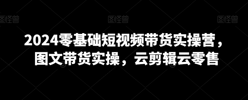 2024零基础短视频带货实操营，图文带货实操，云剪辑云零售-源创资源网