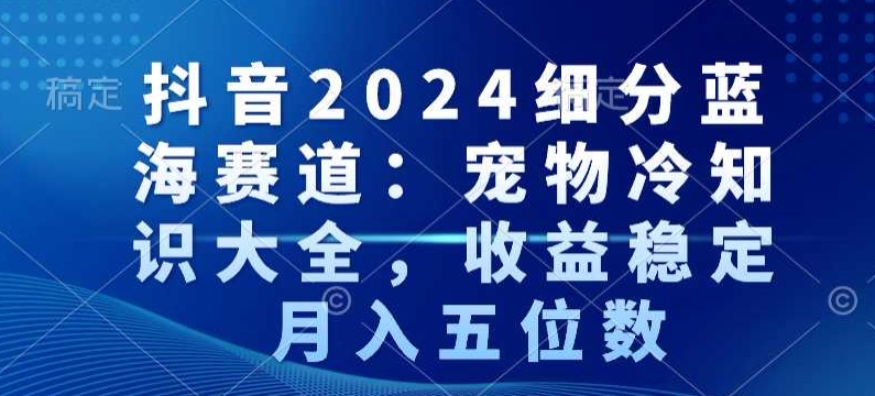 抖音2024细分蓝海赛道：宠物冷知识大全，收益稳定，月入五位数【揭秘】-源创资源网