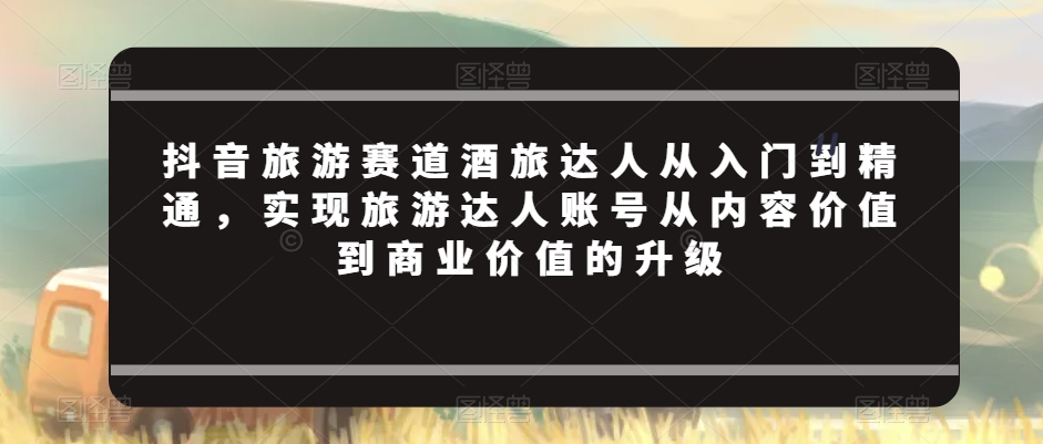 抖音旅游赛道酒旅达人从入门到精通，实现旅游达人账号从内容价值到商业价值的升级-源创资源网