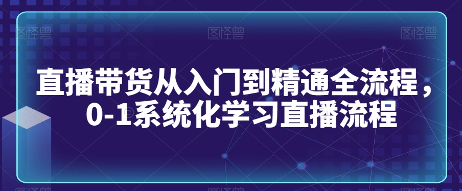 直播带货从入门到精通全流程，0-1系统化学习直播流程-源创资源网