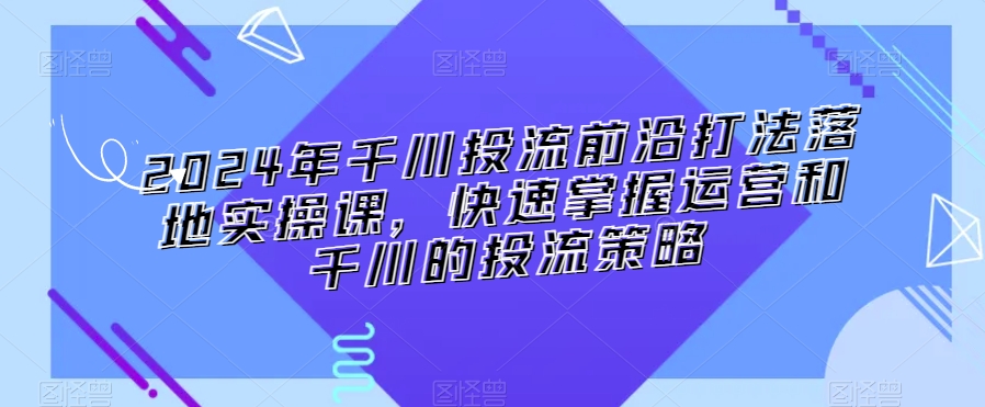 2024年千川投流前沿打法落地实操课，快速掌握运营和千川的投流策略-源创资源网