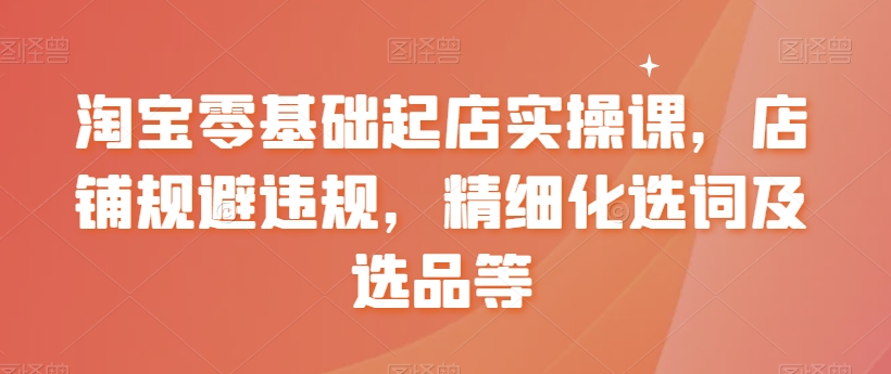 淘宝零基础起店实操课，店铺规避违规，精细化选词及选品等-源创资源网