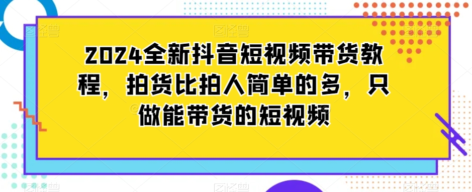 2024全新抖音短视频带货教程，拍货比拍人简单的多，只做能带货的短视频-源创资源网