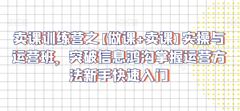 卖课训练营之【做课+卖课】实操与运营班，突破信息鸿沟掌握运营方法新手快速入门-源创资源网