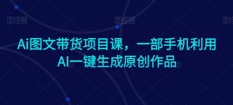 Ai图文带货项目课，一部手机利用AI一键生成原创作品-源创资源网