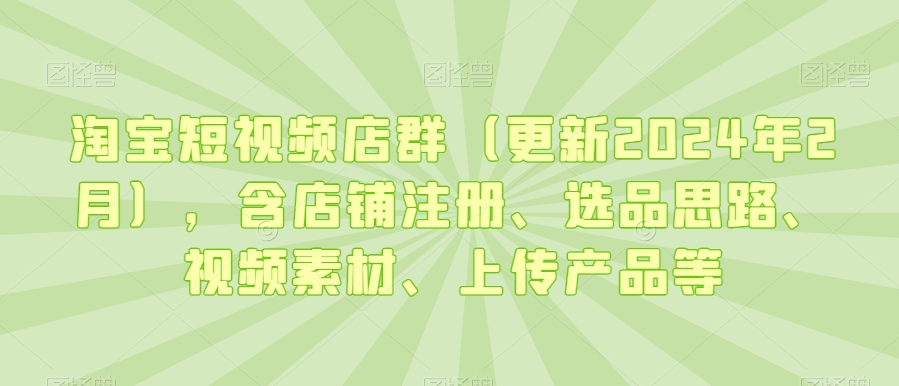 淘宝短视频店群（更新2024年2月），含店铺注册、选品思路、视频素材、上传产品等-源创资源网