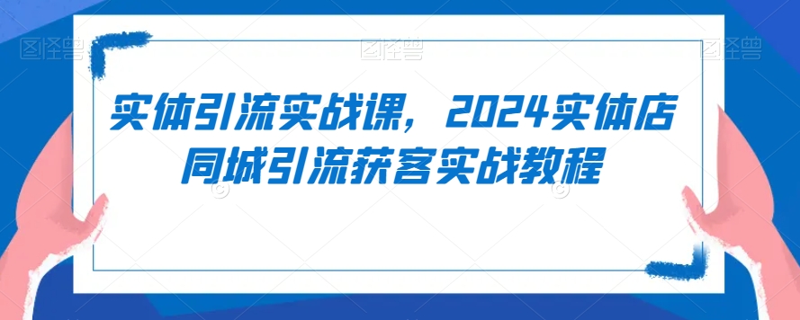 实体引流实战课，2024实体店同城引流获客实战教程-源创资源网