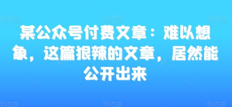 某公众号付费文章：难以想象，这篇狠辣的文章，居然能公开出来-源创资源网