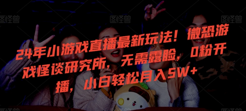24年小游戏直播最新玩法！微恐游戏怪谈研究所，无需露脸，0粉开播，小白轻松月入5W+【揭秘】-源创资源网