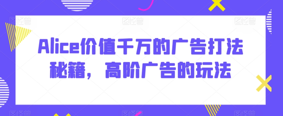 Alice价值千万的广告打法秘籍，高阶广告的玩法-源创资源网