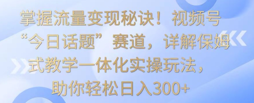 掌握流量变现秘诀！视频号“今日话题”赛道，详解保姆式教学一体化实操玩法，助你轻松日入300+【揭秘】-源创资源网
