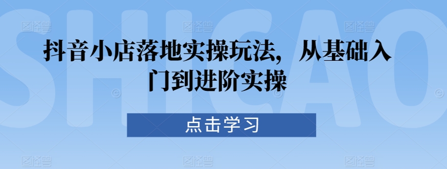 抖音小店落地实操玩法，从基础入门到进阶实操-源创资源网